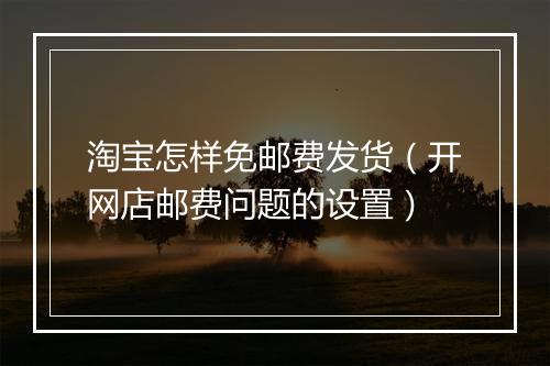 淘宝怎样免邮费发货（开网店邮费问题的设置）
