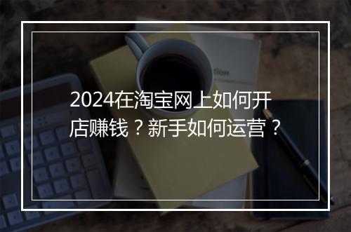 2024在淘宝网上如何开店赚钱？新手如何运营？