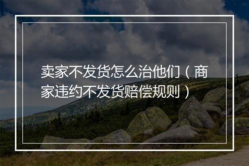 卖家不发货怎么治他们（商家违约不发货赔偿规则）
