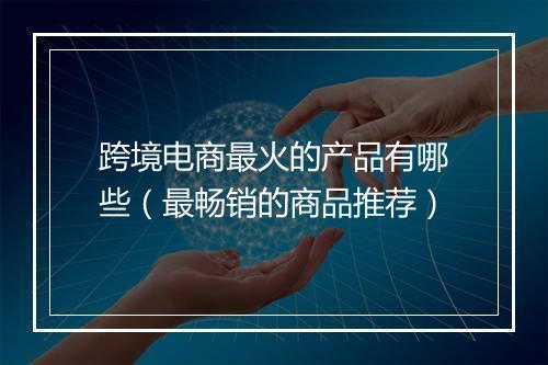 跨境电商最火的产品有哪些（最畅销的商品推荐）