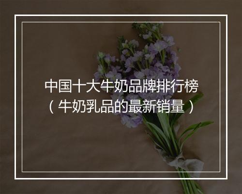 中国十大牛奶品牌排行榜（牛奶乳品的最新销量）