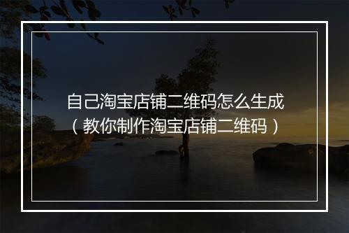 自己淘宝店铺二维码怎么生成（教你制作淘宝店铺二维码）
