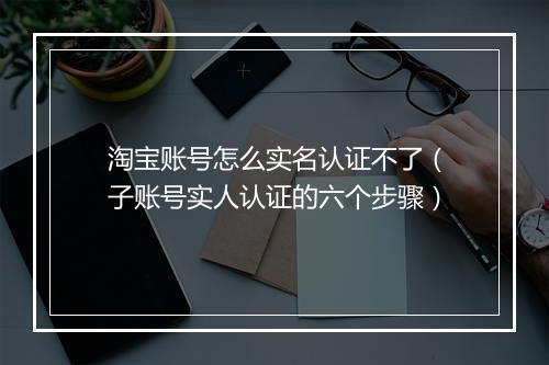 淘宝账号怎么实名认证不了（子账号实人认证的六个步骤）
