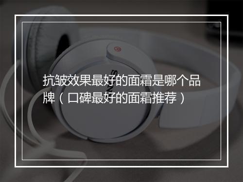 抗皱效果最好的面霜是哪个品牌（口碑最好的面霜推荐）