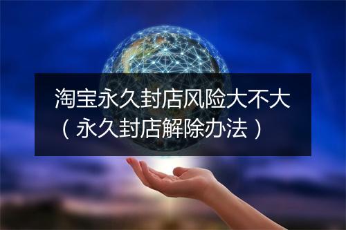 淘宝永久封店风险大不大（永久封店解除办法）