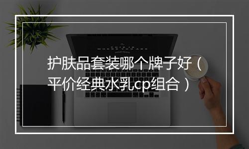 护肤品套装哪个牌子好（平价经典水乳cp组合）
