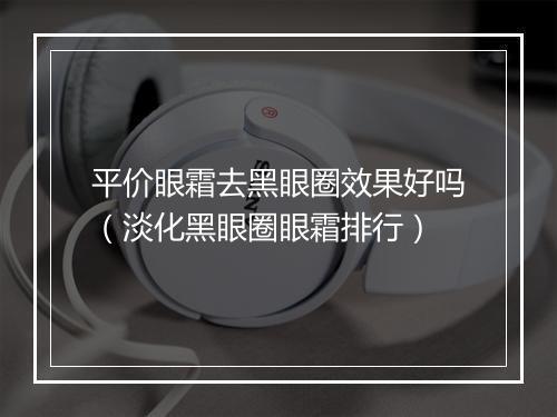 平价眼霜去黑眼圈效果好吗（淡化黑眼圈眼霜排行）