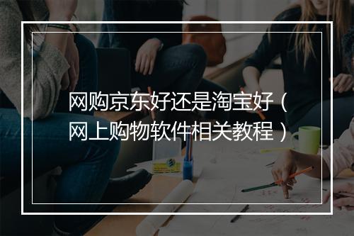 网购京东好还是淘宝好（网上购物软件相关教程）