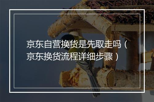 京东自营换货是先取走吗（京东换货流程详细步骤）