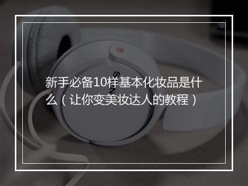 新手必备10样基本化妆品是什么（让你变美妆达人的教程）