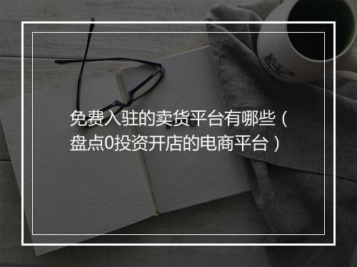 免费入驻的卖货平台有哪些（盘点0投资开店的电商平台）