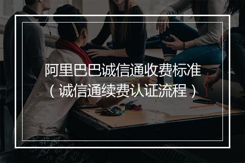 阿里巴巴诚信通收费标准（诚信通续费认证流程）