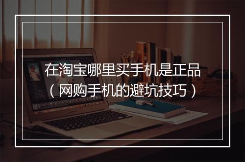 在淘宝哪里买手机是正品（网购手机的避坑技巧）