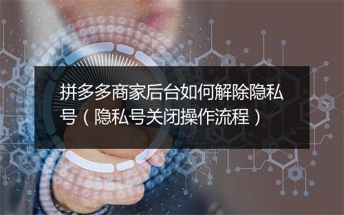 拼多多商家后台如何解除隐私号（隐私号关闭操作流程）