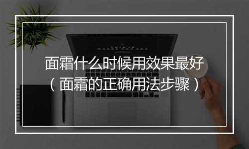 面霜什么时候用效果最好（面霜的正确用法步骤）