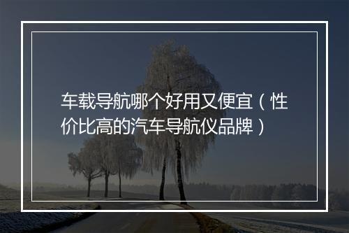 车载导航哪个好用又便宜（性价比高的汽车导航仪品牌）