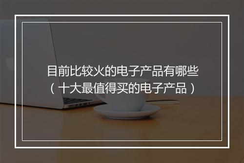 目前比较火的电子产品有哪些（十大最值得买的电子产品）