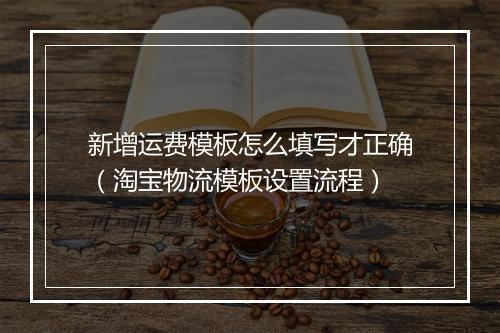 新增运费模板怎么填写才正确（淘宝物流模板设置流程）