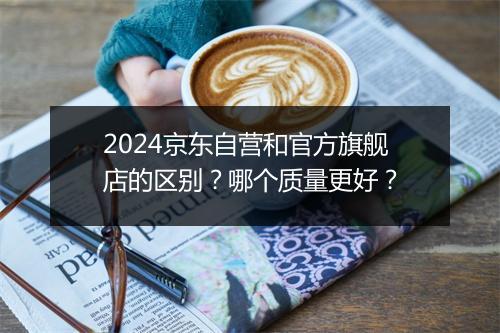 2024京东自营和官方旗舰店的区别？哪个质量更好？
