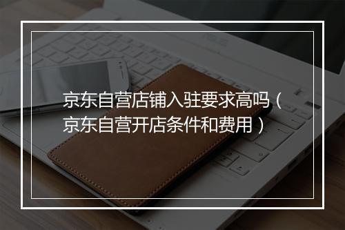 京东自营店铺入驻要求高吗（京东自营开店条件和费用）