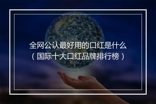 全网公认最好用的口红是什么（国际十大口红品牌排行榜）