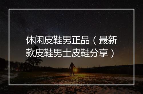 休闲皮鞋男正品（最新款皮鞋男士皮鞋分享）