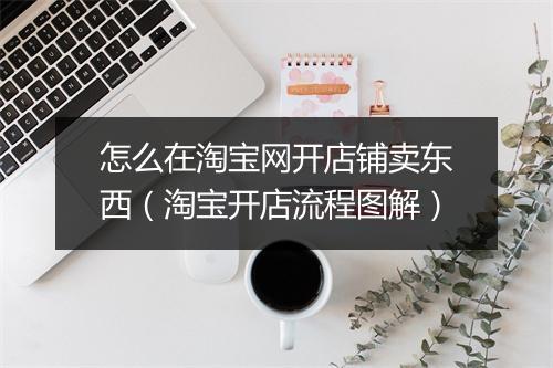 怎么在淘宝网开店铺卖东西（淘宝开店流程图解）