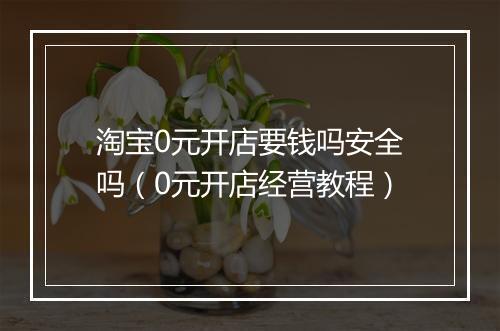 淘宝0元开店要钱吗安全吗（0元开店经营教程）