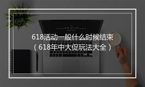 618活动一般什么时候结束（618年中大促玩法大全）