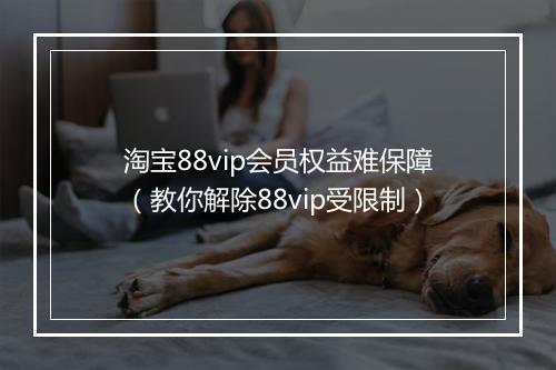 淘宝88vip会员权益难保障（教你解除88vip受限制）