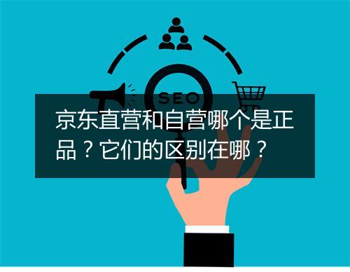 京东直营和自营哪个是正品？它们的区别在哪？