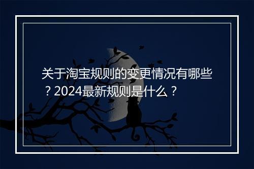 关于淘宝规则的变更情况有哪些？2024最新规则是什么？