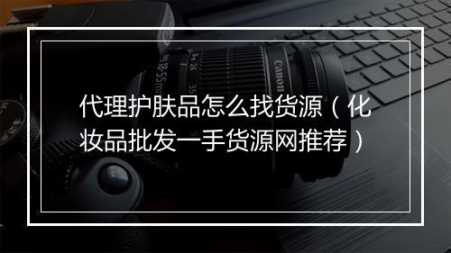 代理护肤品怎么找货源（化妆品批发一手货源网推荐）