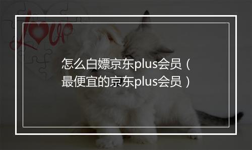 怎么白嫖京东plus会员（最便宜的京东plus会员）