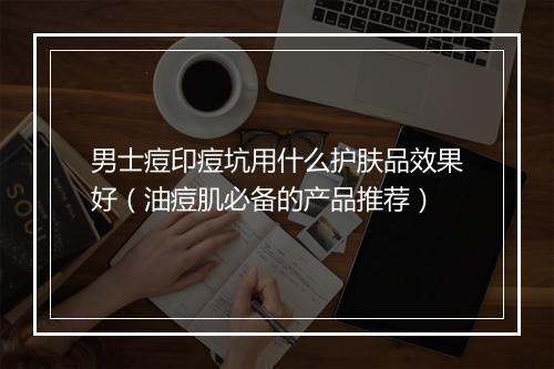男士痘印痘坑用什么护肤品效果好（油痘肌必备的产品推荐）