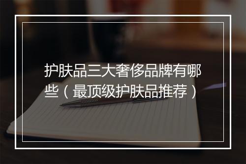 护肤品三大奢侈品牌有哪些（最顶级护肤品推荐）