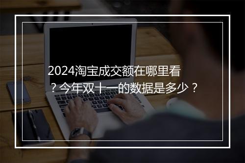 2024淘宝成交额在哪里看？今年双十一的数据是多少？