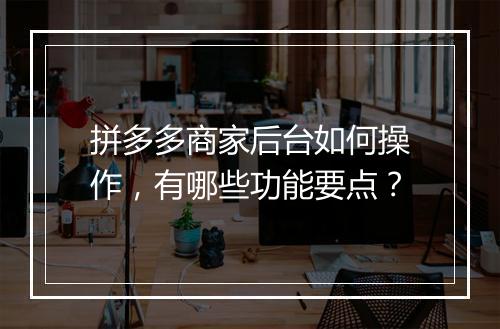 拼多多商家后台如何操作，有哪些功能要点？