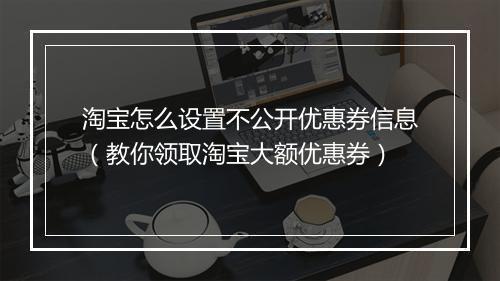 淘宝怎么设置不公开优惠券信息（教你领取淘宝大额优惠券）