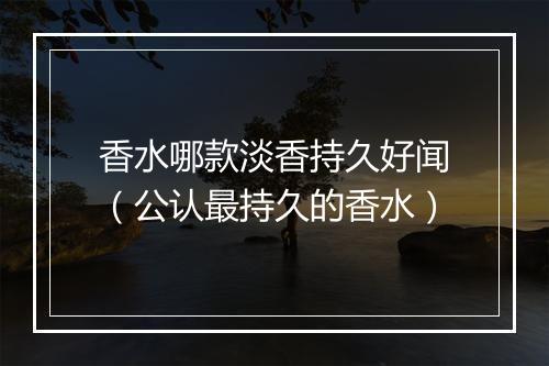 香水哪款淡香持久好闻（公认最持久的香水）