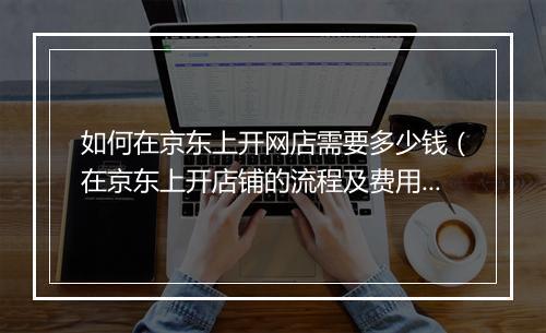 如何在京东上开网店需要多少钱（在京东上开店铺的流程及费用）