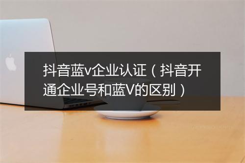 抖音蓝v企业认证（抖音开通企业号和蓝V的区别）