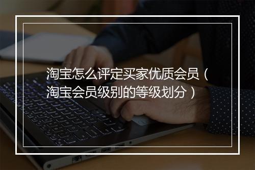 淘宝怎么评定买家优质会员（淘宝会员级别的等级划分）