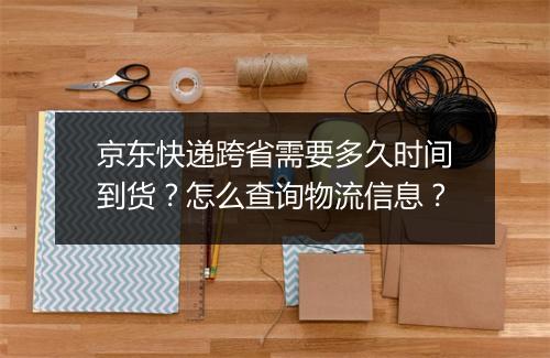 京东快递跨省需要多久时间到货？怎么查询物流信息？