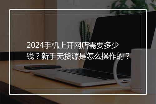 2024手机上开网店需要多少钱？新手无货源是怎么操作的？