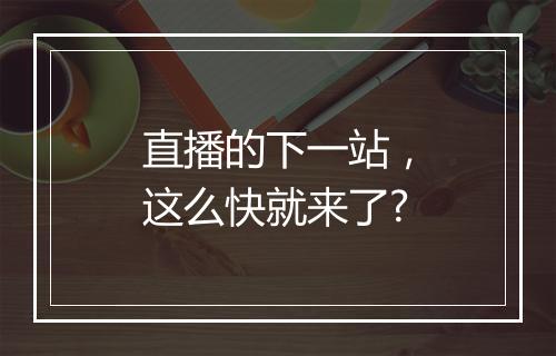 直播的下一站，这么快就来了?