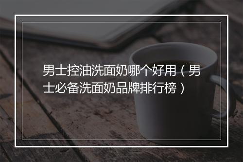 男士控油洗面奶哪个好用（男士必备洗面奶品牌排行榜）
