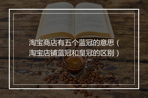 淘宝商店有五个蓝冠的意思（淘宝店铺蓝冠和皇冠的区别）