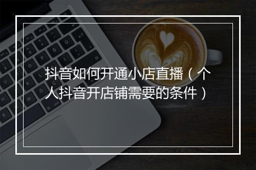 抖音如何开通小店直播（个人抖音开店铺需要的条件）