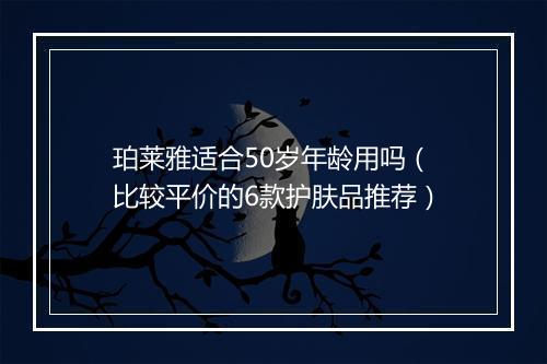 珀莱雅适合50岁年龄用吗（比较平价的6款护肤品推荐）